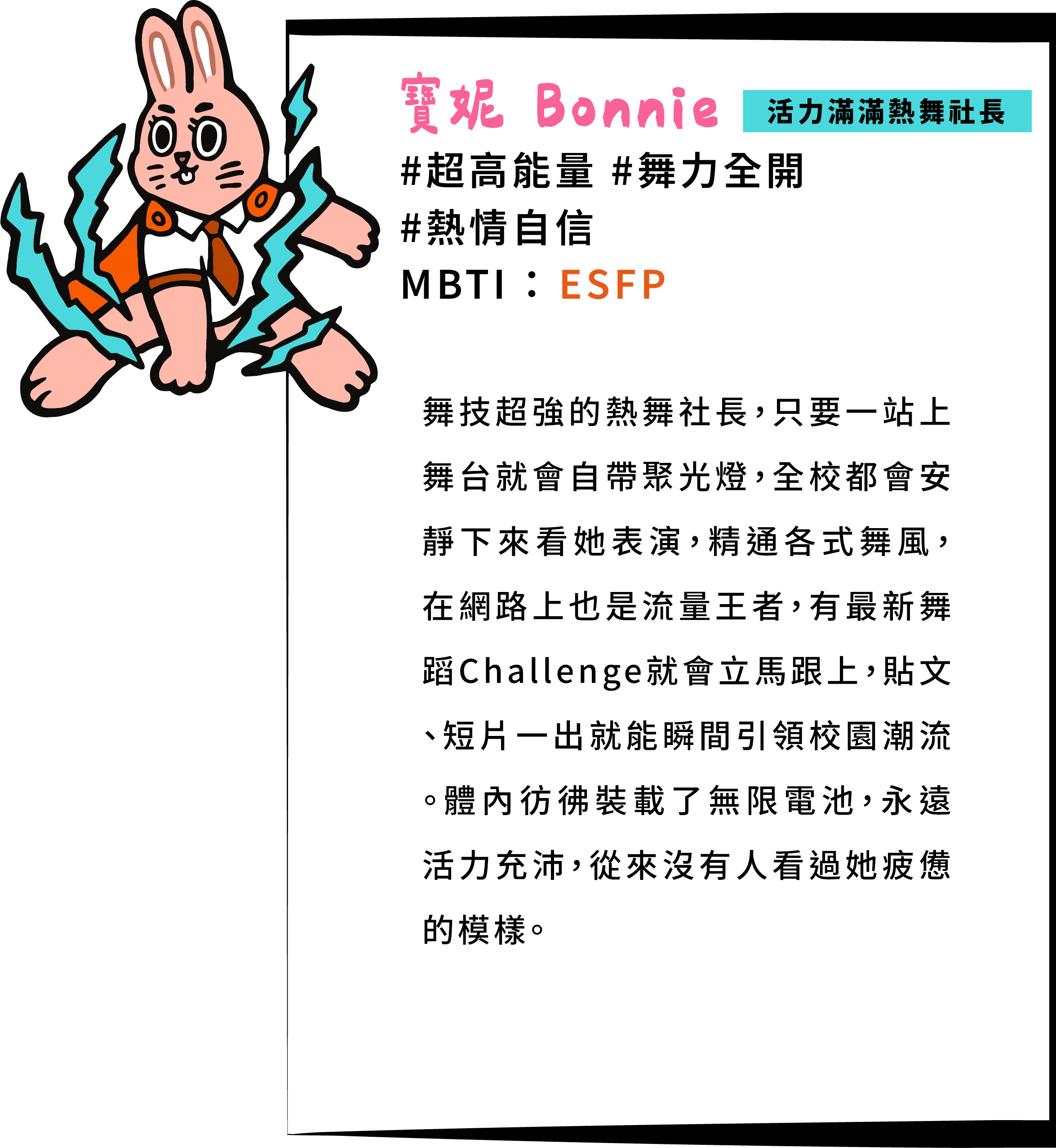 舞技超強的熱舞社長，只要一站上舞台就會自帶聚光燈，全校都會安靜下來看她表演，精通各式舞風，在網路上也是流量王者，有最新舞蹈Challenge就會立馬跟上，貼文、短片一出就能瞬間引領校園潮流。體內彷彿裝載了無限電池，永遠活力充沛，從來沒有人看過她疲憊的模樣。