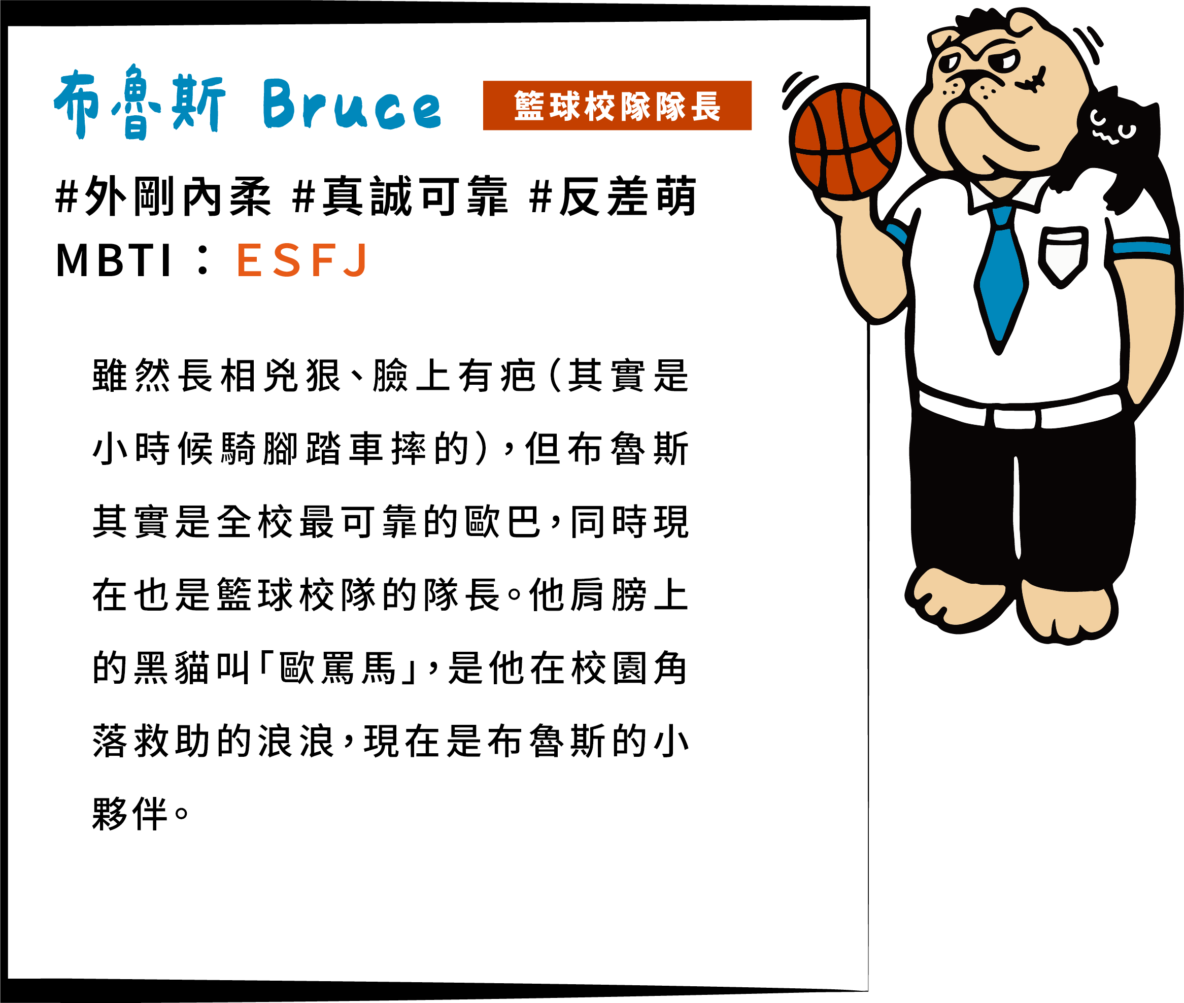雖然長相兇狠、臉上有疤（其實是小時候騎腳踏車摔的），但布魯斯其實是全校最可靠的歐巴，同時現在也是籃球校隊的隊長。他肩膀上的黑貓叫「歐罵馬」，是他在校園角落救助的浪浪，現在是布魯斯的小夥伴。